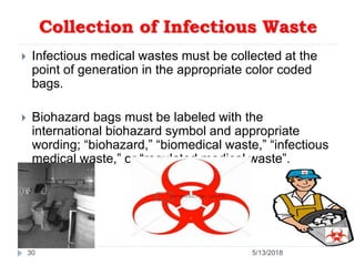 Collection of Infectious Waste
 Infectious medical wastes must be collected at the
point of generation in the appropriate color coded
bags.
 Biohazard bags must be labeled with the
international biohazard symbol and appropriate
wording; “biohazard,” “biomedical waste,” “infectious
medical waste,” or “regulated medical waste”.
30 5/13/2018
 