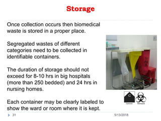 Storage
31
Once collection occurs then biomedical
waste is stored in a proper place.
Segregated wastes of different
categories need to be collected in
identifiable containers.
The duration of storage should not
exceed for 8-10 hrs in big hospitals
(more than 250 bedded) and 24 hrs in
nursing homes.
Each container may be clearly labeled to
show the ward or room where it is kept.
5/13/2018
 