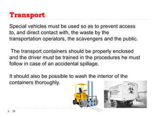 Transport
34
Special vehicles must be used so as to prevent access
to, and direct contact with, the waste by the
transportation operators, the scavengers and the public.
The transport containers should be properly enclosed
and the driver must be trained in the procedures he must
follow in case of an accidental spillage.
It should also be possible to wash the interior of the
containers thoroughly.
 