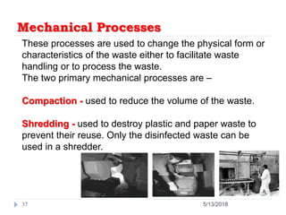 Mechanical Processes
37 5/13/2018
These processes are used to change the physical form or
characteristics of the waste either to facilitate waste
handling or to process the waste.
The two primary mechanical processes are –
Compaction - used to reduce the volume of the waste.
Shredding - used to destroy plastic and paper waste to
prevent their reuse. Only the disinfected waste can be
used in a shredder.
 