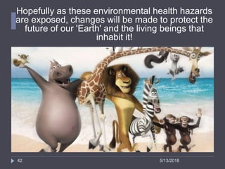 Hopefully as these environmental health hazards
are exposed, changes will be made to protect the
future of our 'Earth' and the living beings that
inhabit it!
42 5/13/2018
 