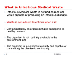 What is Infectious Medical Waste
 Infectious Medical Waste is defined as medical
waste capable of producing an infectious disease.
 Waste is considered Infectious when it is:
 Contaminated by an organism that is pathogenic to
healthy humans;
 The organism is not routinely available in the
environment; and
 The organism is in significant quantity and capable of
transmitting the disease to community.
5/13/20186
 