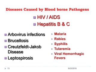Diseases Caused by Blood borne Pathogens
 Malaria
 Rabies
 Syphilis
 Tularemia
 Viral Hemorrhagic
Fevers
 Arbovirus infections
 Brucellosis
 Creutzfeldt-Jakob
Disease
 Leptospirosis
 HIV / AIDS
 Hepatitis B & C
13 8/23/2018
 