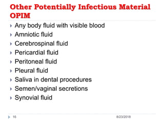 Other Potentially Infectious Material
OPIM
 Any body fluid with visible blood
 Amniotic fluid
 Cerebrospinal fluid
 Pericardial fluid
 Peritoneal fluid
 Pleural fluid
 Saliva in dental procedures
 Semen/vaginal secretions
 Synovial fluid
16 8/23/2018
 