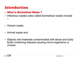 Introduction
 What is Biomedical Waste ?
 Infectious wastes (also called biomedical waste) include
–
 Human waste,
 Animal waste and
 Objects and materials contaminated with blood and body
fluids containing disease-causing micro-organisms or
viruses.
 OR 8/23/20182
 