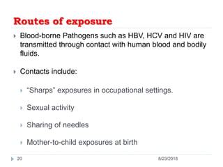 Routes of exposure
 Blood-borne Pathogens such as HBV, HCV and HIV are
transmitted through contact with human blood and bodily
fluids.
 Contacts include:
 “Sharps” exposures in occupational settings.
 Sexual activity
 Sharing of needles
 Mother-to-child exposures at birth
20 8/23/2018
 