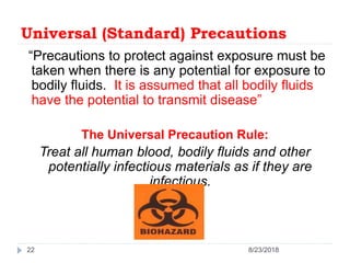 Universal (Standard) Precautions
“Precautions to protect against exposure must be
taken when there is any potential for exposure to
bodily fluids. It is assumed that all bodily fluids
have the potential to transmit disease”
The Universal Precaution Rule:
Treat all human blood, bodily fluids and other
potentially infectious materials as if they are
infectious.
22 8/23/2018
 