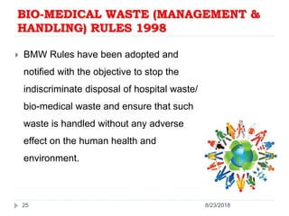  BMW Rules have been adopted and
notified with the objective to stop the
indiscriminate disposal of hospital waste/
bio-medical waste and ensure that such
waste is handled without any adverse
effect on the human health and
environment.
25 8/23/2018
BIO-MEDICAL WASTE (MANAGEMENT &
HANDLING) RULES 1998
 