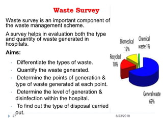 Waste Survey
Waste survey is an important component of
the waste management scheme.
A survey helps in evaluation both the type
and quantity of waste generated in
hospitals.
Aims:
• Differentiate the types of waste.
• Quantify the waste generated.
• Determine the points of generation &
type of waste generated at each point.
• Determine the level of generation &
disinfection within the hospital.
• To find out the type of disposal carried
out.
27 8/23/2018
 