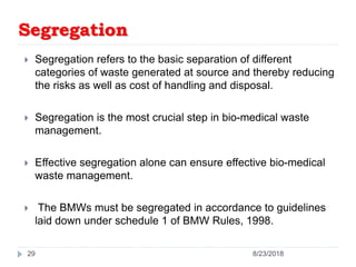 Segregation
 Segregation refers to the basic separation of different
categories of waste generated at source and thereby reducing
the risks as well as cost of handling and disposal.
 Segregation is the most crucial step in bio-medical waste
management.
 Effective segregation alone can ensure effective bio-medical
waste management.
 The BMWs must be segregated in accordance to guidelines
laid down under schedule 1 of BMW Rules, 1998.
29 8/23/2018
 