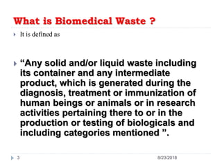 What is Biomedical Waste ?
 It is defined as
 “Any solid and/or liquid waste including
its container and any intermediate
product, which is generated during the
diagnosis, treatment or immunization of
human beings or animals or in research
activities pertaining there to or in the
production or testing of biologicals and
including categories mentioned ”.
8/23/20183
 