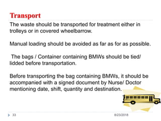 Transport
33 8/23/2018
The waste should be transported for treatment either in
trolleys or in covered wheelbarrow.
Manual loading should be avoided as far as for as possible.
The bags / Container containing BMWs should be tied/
lidded before transportation.
Before transporting the bag containing BMWs, it should be
accompanied with a signed document by Nurse/ Doctor
mentioning date, shift, quantity and destination.
 