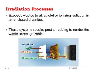 Irradiation Processes
 Exposes wastes to ultraviolet or ionizing radiation in
an enclosed chamber.
 These systems require post shredding to render the
waste unrecognizable.
38 8/23/2018
 