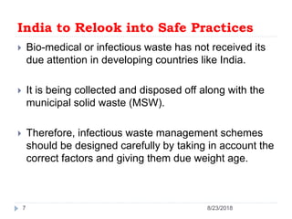 India to Relook into Safe Practices
 Bio-medical or infectious waste has not received its
due attention in developing countries like India.
 It is being collected and disposed off along with the
municipal solid waste (MSW).
 Therefore, infectious waste management schemes
should be designed carefully by taking in account the
correct factors and giving them due weight age.
8/23/20187
 