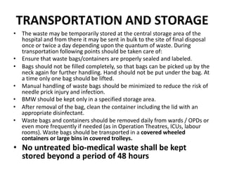 TRANSPORTATION AND STORAGE
• The waste may be temporarily stored at the central storage area of the
hospital and from there it may be sent in bulk to the site of final disposal
once or twice a day depending upon the quantum of waste. During
transportation following points should be taken care of:
• Ensure that waste bags/containers are properly sealed and labeled.
• Bags should not be filled completely, so that bags can be picked up by the
neck again for further handling. Hand should not be put under the bag. At
a time only one bag should be lifted.
• Manual handling of waste bags should be minimized to reduce the risk of
needle prick injury and infection.
• BMW should be kept only in a specified storage area.
• After removal of the bag, clean the container including the lid with an
appropriate disinfectant.
• Waste bags and containers should be removed daily from wards / OPDs or
even more frequently if needed (as in Operation Theatres, ICUs, labour
rooms). Waste bags should be transported in a covered wheeled
containers or large bins in covered trolleys.
• No untreated bio‐medical waste shall be kept
stored beyond a period of 48 hours
 
