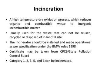 Incineration
• A high temperature dry oxidation process, which reduces
organic and combustible waste to inorganic
incombustible matter.
• Usually used for the waste that can not be reused,
recycled or disposed of in landfill site.
• The incinerator should be installed and made operational
as per specification under the BMW rules 1998
• Certificate may be taken from CPCB/State Pollution
Control Board
• Category 1, 2, 3, 5, and 6 can be incinerated.
 