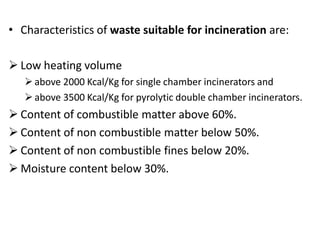 • Characteristics of waste suitable for incineration are:
 Low heating volume
above 2000 Kcal/Kg for single chamber incinerators and
above 3500 Kcal/Kg for pyrolytic double chamber incinerators.
 Content of combustible matter above 60%.
 Content of non combustible matter below 50%.
 Content of non combustible fines below 20%.
 Moisture content below 30%.
 