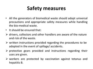 Safety measures
• All the generators of biomedical waste should adopt universal
precautions and appropriate safety measures while handling
the bio‐medical waste.
• It should be ensured that:
 drivers, collectors and other handlers are aware of the nature
and risk of the waste.
 written instructions provided regarding the procedures to be
adopted in the event of spillage/ accidents.
 protective gears provided and instructions regarding their
uses are given.
 workers are protected by vaccination against tetanus and
hepatitis B.
 