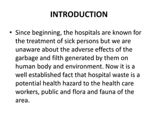 INTRODUCTION
• Since beginning, the hospitals are known for
the treatment of sick persons but we are
unaware about the adverse effects of the
garbage and filth generated by them on
human body and environment. Now it is a
well established fact that hospital waste is a
potential health hazard to the health care
workers, public and flora and fauna of the
area.
 