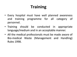 Training
• Every hospital must have well planned awareness
and training programme for all category of
personnel.
• Training should be conducted in appropriate
language/medium and in an acceptable manner.
• All the medical professionals must be made aware of
Bio‐medical Waste (Management and Handling)
Rules 1998.
 
