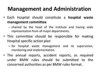 Management and Administration
• Each hospital should constitute a hospital waste
management committee
– chaired by the head of the Institute and having wide
representation from all major departments.
• This committee should be responsible for making
Hospital specific action plan
– for hospital waste management and its supervision,
monitoring and implementation.
• The annual reports, accident reports, as required
under BMW rules should be submitted to the
concerned authorities as per BMW rules format.
 