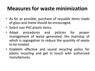 Measures for waste minimization
• As far as possible, purchase of reusable items made
of glass and metal should be encouraged.
• Select non PVC plastic items.
• Adopt procedures and policies for proper
management of waste generated, the mainstay of
which is segregation to reduce the quantity of waste
to be treated.
• Establish effective and sound recycling policy for
plastic recycling and get in touch with authorized
manufactures.
 