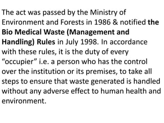 The act was passed by the Ministry of
Environment and Forests in 1986 & notified the
Bio Medical Waste (Management and
Handling) Rules in July 1998. In accordance
with these rules, it is the duty of every
“occupier” i.e. a person who has the control
over the institution or its premises, to take all
steps to ensure that waste generated is handled
without any adverse effect to human health and
environment.
 