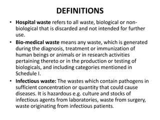 DEFINITIONS
• Hospital waste refers to all waste, biological or non‐
biological that is discarded and not intended for further
use.
• Bio‐medical waste means any waste, which is generated
during the diagnosis, treatment or immunization of
human beings or animals or in research activities
pertaining thereto or in the production or testing of
biologicals, and including categories mentioned in
Schedule I.
• Infectious waste: The wastes which contain pathogens in
sufficient concentration or quantity that could cause
diseases. It is hazardous e.g. culture and stocks of
infectious agents from laboratories, waste from surgery,
waste originating from infectious patients.
 