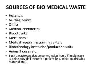 SOURCES OF BIO MEDICAL WASTE
• Hospitals
• Nursing homes
• Clinics
• Medical laboratories
• Blood banks
• Mortuaries
• Medical research & training centers
• Biotechnology institution/production units
• Animal houses etc.
• Such a waste can also be generated at home if health care
is being provided there to a patient (e.g. injection, dressing
material etc.)
 