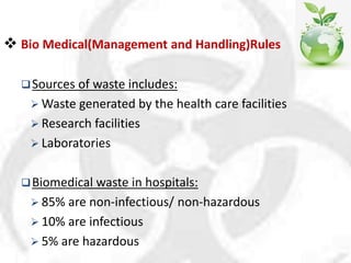  Bio Medical(Management and Handling)Rules
Sources of waste includes:
 Waste generated by the health care facilities
 Research facilities
 Laboratories
Biomedical waste in hospitals:
 85% are non-infectious/ non-hazardous
 10% are infectious
 5% are hazardous
 