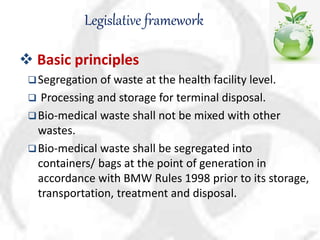 Legislative framework
 Basic principles
Segregation of waste at the health facility level.
 Processing and storage for terminal disposal.
Bio-medical waste shall not be mixed with other
wastes.
Bio-medical waste shall be segregated into
containers/ bags at the point of generation in
accordance with BMW Rules 1998 prior to its storage,
transportation, treatment and disposal.
 