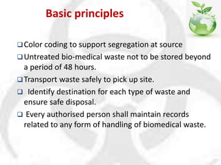 Basic principles
Color coding to support segregation at source
Untreated bio-medical waste not to be stored beyond
a period of 48 hours.
Transport waste safely to pick up site.
 Identify destination for each type of waste and
ensure safe disposal.
 Every authorised person shall maintain records
related to any form of handling of biomedical waste.
 