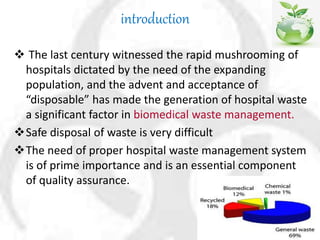 introduction
 The last century witnessed the rapid mushrooming of
hospitals dictated by the need of the expanding
population, and the advent and acceptance of
“disposable” has made the generation of hospital waste
a significant factor in biomedical waste management.
Safe disposal of waste is very difficult
The need of proper hospital waste management system
is of prime importance and is an essential component
of quality assurance.
 
