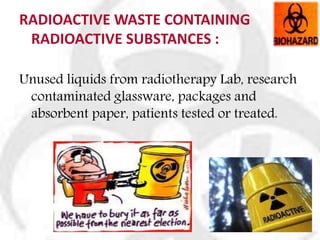 RADIOACTIVE WASTE CONTAINING
RADIOACTIVE SUBSTANCES :
Unused liquids from radiotherapy Lab, research
contaminated glassware, packages and
absorbent paper, patients tested or treated.
 