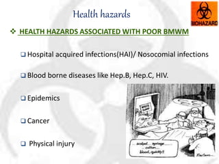 Health hazards
 HEALTH HAZARDS ASSOCIATED WITH POOR BMWM
 Hospital acquired infections(HAI)/ Nosocomial infections
 Blood borne diseases like Hep.B, Hep.C, HIV.
 Epidemics
 Cancer
 Physical injury
 