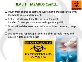 HEALTH HAZARDS Contd…
 Injury from sharps to staff and waste handlers associated with
the health care establishment.
 Risk of infection outside the hospital for waste
handlers/scavengers and eventually general public.
 Occupational risk associated with hazardous chemicals, drugs
etc.
 Unauthorised repackaging and sale of disposable items and
unused / date expired drugs
 