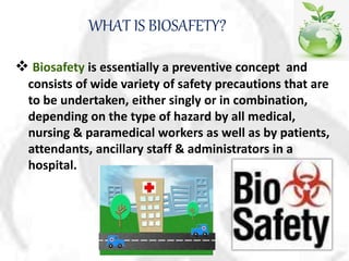 WHAT IS BIOSAFETY?
 Biosafety is essentially a preventive concept and
consists of wide variety of safety precautions that are
to be undertaken, either singly or in combination,
depending on the type of hazard by all medical,
nursing & paramedical workers as well as by patients,
attendants, ancillary staff & administrators in a
hospital.
 