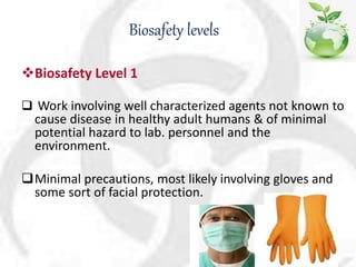 Biosafety levels
Biosafety Level 1
 Work involving well characterized agents not known to
cause disease in healthy adult humans & of minimal
potential hazard to lab. personnel and the
environment.
Minimal precautions, most likely involving gloves and
some sort of facial protection.
 