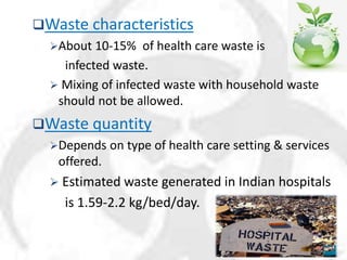 Waste characteristics
About 10-15% of health care waste is
infected waste.
 Mixing of infected waste with household waste
should not be allowed.
Waste quantity
Depends on type of health care setting & services
offered.
 Estimated waste generated in Indian hospitals
is 1.59-2.2 kg/bed/day.
 