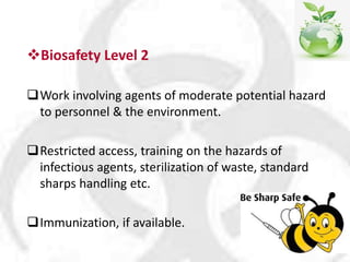 Biosafety Level 2
Work involving agents of moderate potential hazard
to personnel & the environment.
Restricted access, training on the hazards of
infectious agents, sterilization of waste, standard
sharps handling etc.
Immunization, if available.
 