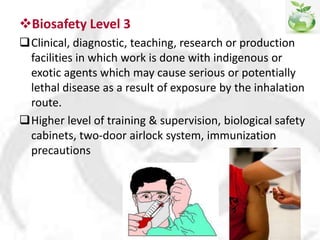 Biosafety Level 3
Clinical, diagnostic, teaching, research or production
facilities in which work is done with indigenous or
exotic agents which may cause serious or potentially
lethal disease as a result of exposure by the inhalation
route.
Higher level of training & supervision, biological safety
cabinets, two-door airlock system, immunization
precautions
 