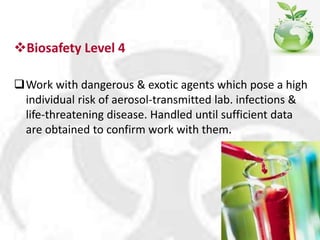Biosafety Level 4
Work with dangerous & exotic agents which pose a high
individual risk of aerosol-transmitted lab. infections &
life-threatening disease. Handled until sufficient data
are obtained to confirm work with them.
 