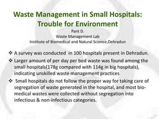 Waste Management in Small Hospitals:
Trouble for Environment
Pant D.
Waste Management Lab
Institute of Biomedical and Natural Science,Dehradun
 A survey was conducted in 100 hospitals present in Dehradun.
 Larger amount of per day per bed waste was found among the
small hospitals(178g compared with 114g in big hospitals),
indicating unskilled waste management practices
 Small hospitals do not follow the proper way for taking care of
segregation of waste generated in the hospital, and most bio-
medical wastes were collected without segregation into
infectious & non-infectious categories.
 