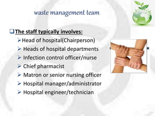 waste management team
The staff typically involves:
Head of hospital(Chairperson)
 Heads of hospital departments
 Infection control officer/nurse
 Chief pharmacist
 Matron or senior nursing officer
 Hospital manager/administrator
 Hospital engineer/technician
 