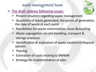 waste management team
 The draft address following issues:
 Present situation regarding waste management
 Quantities of waste generated, the points of generation,
the type of waste at each point
 Possibilities for waste minimization, reuse &recycling
 Waste segregation, on-site handling, transport &
storage practices
 Identification & evaluation of waste treatment/disposal
options
 Training
 Estimation of costs relating to BMWM
 Strategy for implementation of plan
 