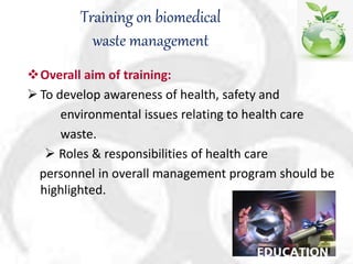 Training on biomedical
waste management
Overall aim of training:
 To develop awareness of health, safety and
environmental issues relating to health care
waste.
 Roles & responsibilities of health care
personnel in overall management program should be
highlighted.
 