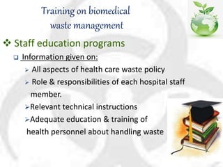 Training on biomedical
waste management
 Staff education programs
 Information given on:
 All aspects of health care waste policy
 Role & responsibilities of each hospital staff
member.
Relevant technical instructions
Adequate education & training of
health personnel about handling waste
 