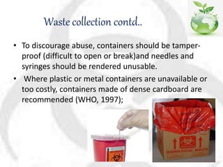 Waste collection contd..
• To discourage abuse, containers should be tamper-
proof (difficult to open or break)and needles and
syringes should be rendered unusable.
• Where plastic or metal containers are unavailable or
too costly, containers made of dense cardboard are
recommended (WHO, 1997);
 