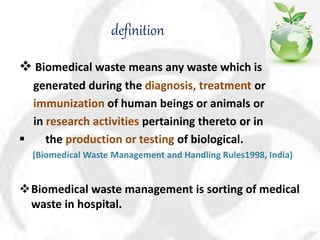 definition
 Biomedical waste means any waste which is
generated during the diagnosis, treatment or
immunization of human beings or animals or
in research activities pertaining thereto or in
 the production or testing of biological.
(Biomedical Waste Management and Handling Rules1998, India)
Biomedical waste management is sorting of medical
waste in hospital.
 