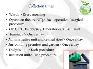 Collection times
• Wards > Every morning
• Operation theatre (OT)> Each operation / surgical
procedure
• OPD, ICU, Emergency, Laboratories > Each shift
• Pharmacy > Once a day
• Administrative unit and central store> Once a day
• Surrounding premises and garden> Once a day
• Dialysis unit> Each procedure
• Radiation unit> Each procedure
 